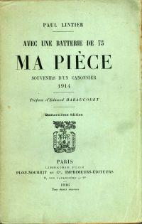 <p style=padding: 1.5em><em>Source numelyo.bm-lyon.fr / Bibliothèque municipale de Lyon</em></br>Document numérisé <a href="https://numelyo.bm-lyon.fr/f_view/BML:BML_00GOO0100137001104681312" target="blank" rel="noopener">consultable ici</a>.</br></p>
<p style=padding: 1.5em><strong>
<em>Ma pièce</em> est le récit instantané de la guerre vécue par Paul Lintier au sein du 44e régiment d'artillerie de campagne où il est affecté. Publié le lendemain de sa mort, l'ouvrage est sélectionné pour le prix Goncourt qui couronnera cette année là un autre livre de guerre : <em>Le feu</em> d'Henri Barbusse.</br>
Néanmoins, les qualités littéraires de Paul Lintier et la force de son témoignage sont reconnues par ses pairs, le livre obtient le prix Montyon de l'Académie française. Dans la préface de l'œuvre, l'écrivain Edmond Haraucourt s'exprime en ces termes : "Aucune littérature, ni fiction, ni éloquence, ni lyrisme mais un perpétuel accent de vérité, une simplicité grandiose".</br></p>
</strong>