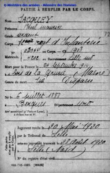 <em>Source Morts pour la France de la Première Guerre mondiale, Mémoire des Hommes, site du Ministère des Armées</em>
</br>
</br><strong>La période de la guerre est également un temps d'attente et d'inquiétude pour Jules Jacquey. Aucune nouvelle n'arrivant en zone occupée, Il devra en effet attendre la libération de Lille pour apprendre le sort de son fils Paul, disparu au combat. Comme dans les autres cas de soldats morts au combat pour lesquels le corps n'a pas été retrouvé, le décès n'est officiellement reconnu qu'à la suite d'une décision du tribunal, étirant encore le début du deuil pour les familles. Ici le jugement du tribunal de Lille pour Paul Jacquey, prononcé seulement en mai 1920.
</strong>
</br>
</br><p style=0.95em>Transcription :</br>
« PARTIE A REMPLIR PAR LE CORPS</br>
Nom _ Jacquey</br>
Prénoms _ Paul maurice</br>
Grade _ sergent</br>
Corps _ 72<sup>ème</sup> regt d'Infanterie</br>
N<sup>o</sup> Matricule. _ 03064 au Corps. _ C.I. 1908</br>
_ 4212 au Recrutement Lille sud</br>
Mort pour la France _ le 24 septembre 1914</br>
à _ u bois de la Grurie (Marne)</br>
Genre de mort _ tué ___ Disparu</br>
</br>
Né le _ 6 juillet 1888</br>
à _ Berques Département _ Nord</br>
Arr<sup>t</sup> municipal (p<sup>r</sup> Paris et Lyon)</br>
à défaut rue et N<sup>o</sup> ___ </br>
</br>
Cette partie n'est pas à remplir par le Corps.</br>
Jugement rendu _ le 20 Mai 1920</br>
par le Tribunal de _ Lille</br>
[barré<acte ou> jugement transcrit le _ 28 Août 1920</br>
à _ Lille (Nord)</br>
N<sup>o</sup> du registre d'état civil »</p>